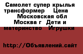 Самолет супер крылья-трансформер. › Цена ­ 320 - Московская обл., Москва г. Дети и материнство » Игрушки   